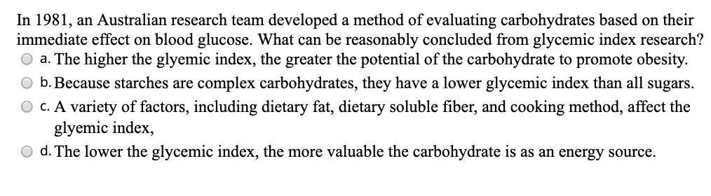 In 1981, an Australian research team developed a method of evaluating carbohydrates based on their immediate effect on blood glucose. What can be reasonably concluded from glycemic index research?
a. The higher the glycemic index, the greater the potential of the carbohydrate to promote obesity.
b. Because starches are complex carbohydrates, they have a lower glycemic index than all sugars.
c. A variety of factors, including dietary fat, dietary soluble fiber, and cooking method, affect the glycemic index,
d. The lower the glycemic index, the more valuable the carbohydrate is as an energy source.