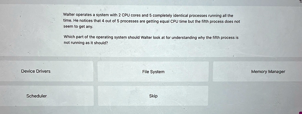 Device Drivers
Scheduler
Walter operates a system with 2 CPU cores and 5 completely identical processes running all the
time. He notices that 4 out of 5 processes are getting equal CPU time but the fifth process does not
seem to get any.
Which part of the operating system should Walter look at for understanding why the fifth process is
not running as it should?
File System
Skip
Memory Manager