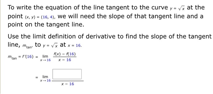 To write the equation of the line tangent to the curve y = ?x at the point (x, y) = (16, 4), we will need the slope of that tangent line and a point on the tangent line.

Use the limit definition of derivative to find the slope of the tangent line, mtan, to y = ?x at x = 16.

mtan = f'(16) = limx ? 16 (f(x) - f(16)) / (x - 16)

= limx ? 16 [ ] / (x - 16)
