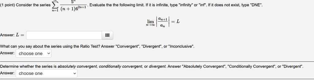 (1 point) Consider the series ?n=1^? 5^n / ((n+1)6^2n+1). Evaluate the the following limit. If it is infinite, type "infinity" or "inf". If it does not exist, type "DNE".
limn ? ? |an+1 / an| = L
Answer: L =

What can you say about the series using the Ratio Test? Answer "Convergent", "Divergent", or "Inconclusive".
Answer: choose one

Determine whether the series is absolutely convergent, conditionally convergent, or divergent. Answer "Absolutely Convergent", "Conditionally Convergent", or "Divergent".
Answer: choose one