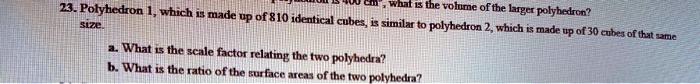 23. Polyhedron 1, which is made up of 810 identical cubes, is similar to polyhedron 2, which is made up of 30 cubes of that same size.
a. What is the scale factor relating the two polyhedra?
b. What is the ratio of the surface areas of the two polyhedra?