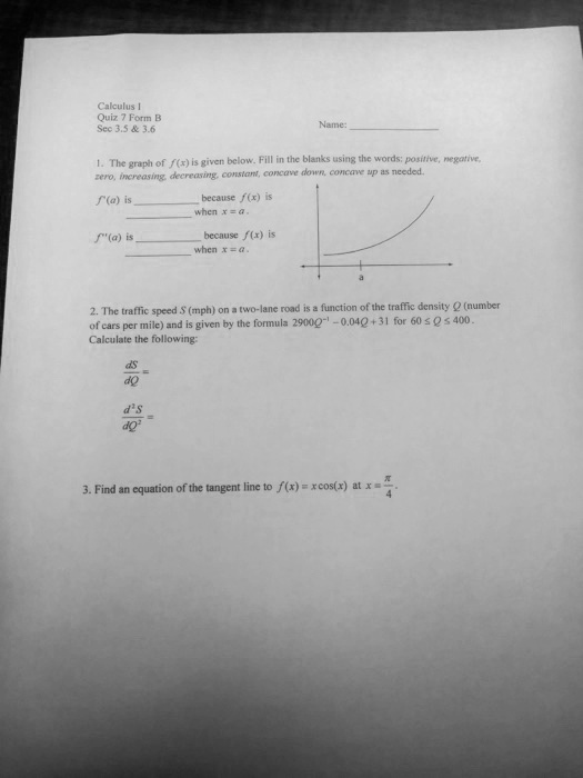 Calculus I
Quiz 7 Form B
Sec 3.5     3.6
Name:
1. The graph of f(x) is given below. Fill in the blanks using the words: positive, negative,
zero, increasing, decreasing, constant, concave down, concave up as needed.
f'(a) is  because f(x) is  when x = a.
f”(a) is  because f(x) is  when x = a.
2. The traffic speed S (mph) on a two-lane road is a function of the traffic density Q (number
of cars per mile) and is given by the formula 290Q^-1 - 0.04Q + 31 for 60 ≤ Q ≤ 400.
Calculate the following:
(dS)/(dQ) =
(d^2S)/(dQ^2) =
3. Find an equation of the tangent line to f(x) = xcos(x) at x = (π)/(4).