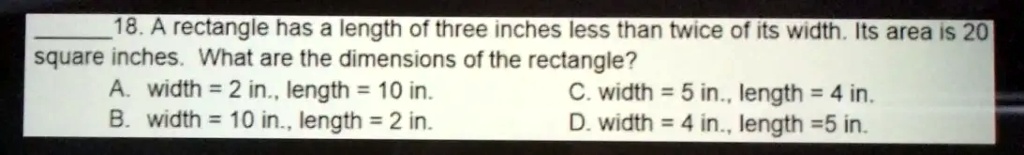 18. A rectangle has a length of three inches less than twice of its width. Its area is 20 square inches. What are the dimensions of the rectangle?
A. width = 2 in., length = 10 in.
B. width = 10 in., length = 2 in.
C. width = 5 in., length = 4 in.
D. width = 4 in., length = 5 in.