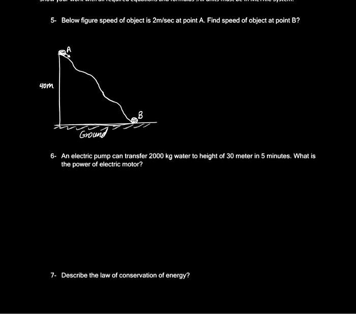 5- Below figure speed of object is 2m/sec at point A. Find speed of object at point B?
40m
A
B
Ground
6- An electric pump can transfer 2000 kg water to height of 30 meter in 5 minutes. What is
the power of electric motor?
7- Describe the law of conservation of energy?
