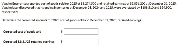 Vaughn Enterprises reported cost of goods sold for 2025 of 1,274,500 and retained earnings of5,056,200 at December 31, 2025.
Vaughn later discovered that its ending inventories at December 31, 2024 and 2025, were overstated by 108,510 and34,900,
respectively.
Determine the corrected amounts for 2025 cost of goods sold and December 31, 2025, retained earnings.
Corrected cost of goods sold
Corrected 12/31/25 retained earnings