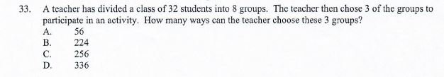 33. A teacher has divided a class of 32 students into 8 groups. The teacher then chose 3 of the groups to participate in an activity. How many ways can the teacher choose these 3 groups?
A. 56
B. 224
C. 256
D. 336
