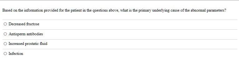 Based on the information provided for the patient in the questions above, what is the primary underlying cause of the abnormal parameters?
O Decreased fructose
O Antisperm antibodies
O Increased prostatic fluid
O Infection
