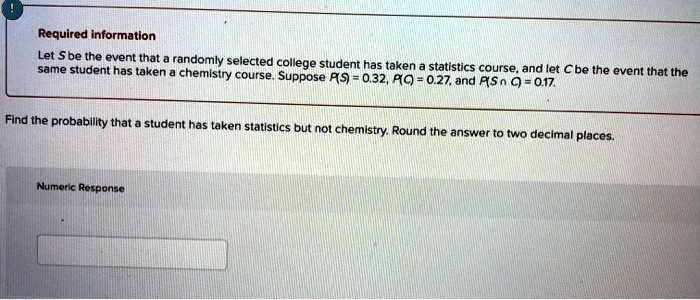 Required information
Let S be the event that a randomly selected college student has taken a statistics course, and let C be the event that the same student has taken a chemistry course. Suppose P(S) = 0.32, P(C) = 0.27, and P(S ? C) = 0.17.
Find the probability that a student has taken statistics but not chemistry. Round the answer to two decimal places.
