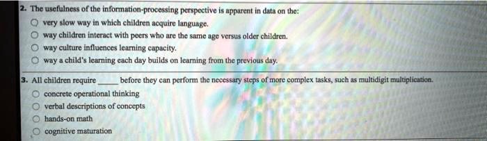 2. The usefulness of the information-processing perspective is apparent in data on the:
very slow way in which children acquire language.
way children interact with peers who are the same age versus older children.
way culture influences learning capacity.
way a child's learning each day builds on learning from the previous day.
3. All children require  before they can perform the necessary steps of more complex tasks, such as multidigit multiplication.
concrete operational thinking
verbal descriptions of concepts
hands-on math
cognitive maturation