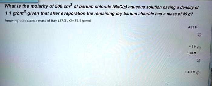 Solved What Is The Molarity Of 500 Cm Of Barium Chloride Bacl2 Aqueous Solution Having A Density Ot 1 1 Mcm Given That After Evaporation The Remaining Dry Barium Chloride Had Mass 0f 45