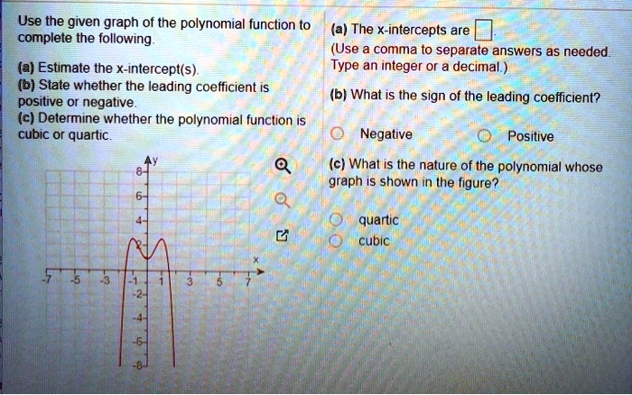 Use the given graph of the polynomial function to complete the following.

(a) Estimate the x-intercept(s).
(b) State whether the leading coefficient is positive or negative.
(c) Determine whether the polynomial function is cubic or quartic.

(a) The x-intercepts are [ ].
(Use a comma to separate answers as needed. Type an integer or a decimal.)

(b) What is the sign of the leading coefficient?
Negative Positive

(c) What is the nature of the polynomial whose graph is shown in the figure?
quartic
cubic