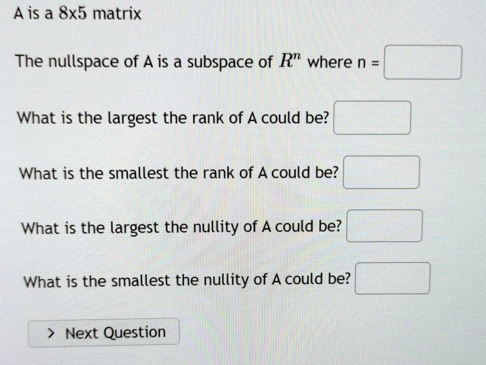 A is a 8x5 matrix

The nullspace of A is a subspace of R^n where n =

What is the largest the rank of A could be?

What is the smallest the rank of A could be?

What is the largest the nullity of A could be?

What is the smallest the nullity of A could be?