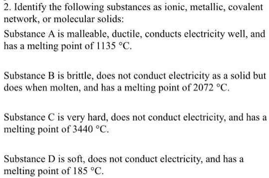 2. Identify the following substances as ionic, metallic, covalent network, or molecular solids:
Substance A is malleable, ductile, conducts electricity well, and has a melting point of 1135 °C.
Substance B is brittle, does not conduct electricity as a solid but does when molten, and has a melting point of 2072 °C.
Substance C is very hard, does not conduct electricity, and has a melting point of 3440 °C.
Substance D is soft, does not conduct electricity, and has a melting point of 185 °C.