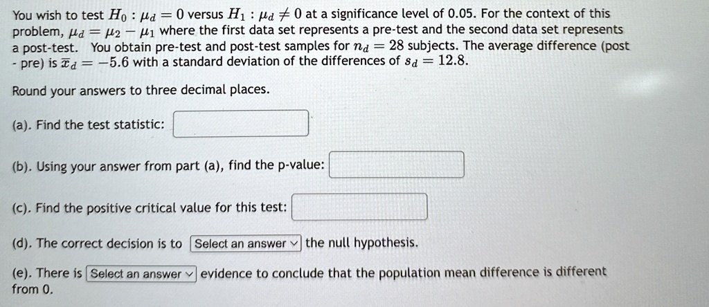 You wish to test H0:  = 0 versus H1: ≠ 0 at a significance level of 0.05. For the context of this problem, = μ2 - μ1 where the first data set represents a pre-test and the second data set represents a post-test. You obtain pre-test and post-test samples for nd = 28 subjects. The average difference (post - pre) is x̅d = -5.6 with a standard deviation of the differences of sd = 12.8.
Round your answers to three decimal places.
(a). Find the test statistic:
(b). Using your answer from part (a), find the p-value:
(c). Find the positive critical value for this test:
(d). The correct decision is to Select an answer the null hypothesis.
(e). There is Select an answer evidence to conclude that the population mean difference is different from 0.