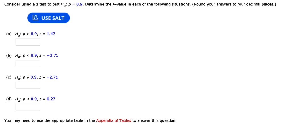 Consider using a z test to test H0: p = 0.9. Determine the P-value in each of the following situations. (Round your answers to four decimal places.)
USE SALT
(a) Ha: p > 0.9, z = 1.47
(b) Ha: p < 0.9, z = -2.71
(c) Ha: p ? 0.9, z = -2.71
(d) Ha: p < 0.9, z = 0.27
You may need to use the appropriate table in the Appendix of Tables to answer this question.