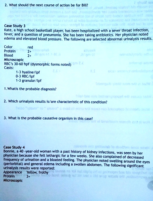 2. What should the next course of action be for Bill?
Case Study 3
Kate, a high school basketball player, has been hospitalized with a sever throat infection, fever, and a question of pneumonia. She has been taking antibiotics. Her physician noted edema and elevated blood pressure. The following are selected abnormal urinalysis results.
Color red
Protein 2+
Blood 2+
Microscopic
RBC's 30-60 hpf (dysmorphic forms noted)
Casts:
1-3 hyaline/lpf
0-3 RBC/lpf
1-3 granular/lpf
1. Whatis the probable diagnosis?
2. Which urinalysis results is/are characteristic of this condition?
3. What is the probable causative organism in this case?
Case Study 4
Bonnie, a 40-year-old woman with a past history of kidney infections, was seen by her physician because she felt lethargic for a few weeks. She also complained of decreased frequency of urination and a bloated feeling. The physician noted swelling around the eyes (periorbital) and general edema including a swollen abdomen. The following significant urinalysis results were reported:
Appearance Yellow, frothy
Protein 3+
Microscopic