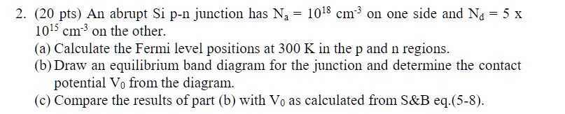 2. (20 pts) An abrupt Si p-n junction has Na = 1018 cm-3 on one side and Nd = 5 x 1015 cm-3 on the other.
(a) Calculate the Fermi level positions at 300 K in the p and n regions.
(b) Draw an equilibrium band diagram for the junction and determine the contact potential V0 from the diagram.
(c) Compare the results of part (b) with V0 as calculated from S   B eq.(5-8).