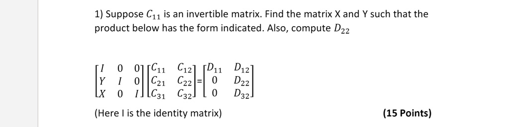 1) Suppose C11 is an invertible matrix. Find the matrix X and Y such that the product below has the form indicated. Also, compute D22

[ I 0 0 ] [ C11 C12 ] [ D11 D12 ]
[ Y I 0 ] [ C21 C22 ] = [ 0 D22 ]
[ X 0 I ] [ C31 C32 ] [ 0 D32 ]

(Here I is the identity matrix)