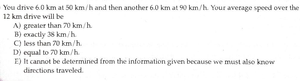 You drive 6.0 km at 50 km/h and then another 6.0 km at 90 km/h. Your average speed over the 12 km drive will be
A) greater than 70 km/h.
B) exactly 38 km/h.
C) less than 70 km/h.
D) equal to 70 km/h.
E) It cannot be determined from the information given because we must also know directions traveled.