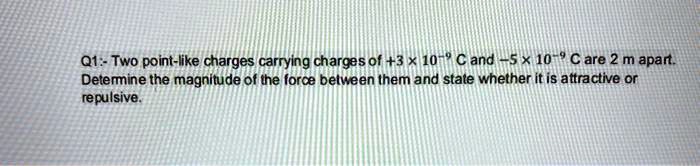 Two point-like charges carrying charges of +3 x 10^-9 C and -5 x 10^-9 C are 2 m apart. Determine the magnitude of the force between them and state whether it is attractive or repulsive.