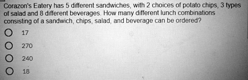 Corazon's Eatery has 5 different sandwiches, with 2 choices of potato chips, 3 types of salad and 8 different beverages. How many different lunch combinations consisting of a sandwich, chips, salad, and beverage can be ordered?
17
270
240
18