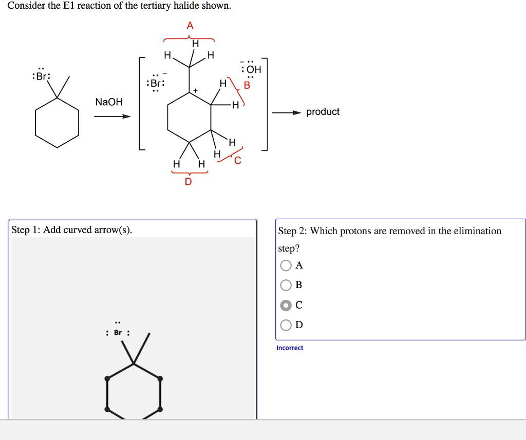 Consider the E1 reaction of the tertiary halide shown.
A
H
H
H
:Br:
:OH
B
NaOH
:Br:
product
H
H
C
H
H
D
Step 1: Add curved arrow(s).
Step 2: Which protons are removed in the elimination step?
A
B
C
D
Incorrect