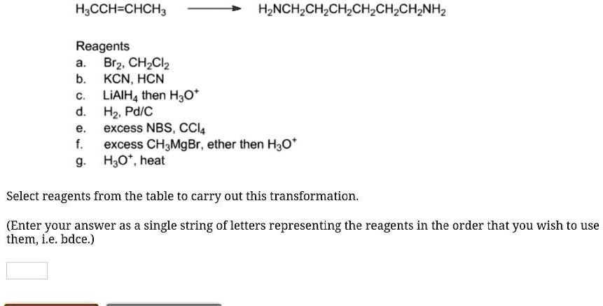 H3CCH=CHCH3 -> H2NCH2CH2CH2CH2CH2CH2NH2

Reagents
a. Br2, CH2Cl2
b. KCN, HCN
c. LiAlH4 then H3O+
d. H2, Pd/C
e. excess NBS, CCl4
f. excess CH3MgBr, ether then H3O+
g. H3O+, heat

Select reagents from the table to carry out this transformation.

(Enter your answer as a single string of letters representing the reagents in the order that you wish to use them, i.e. bdce.)