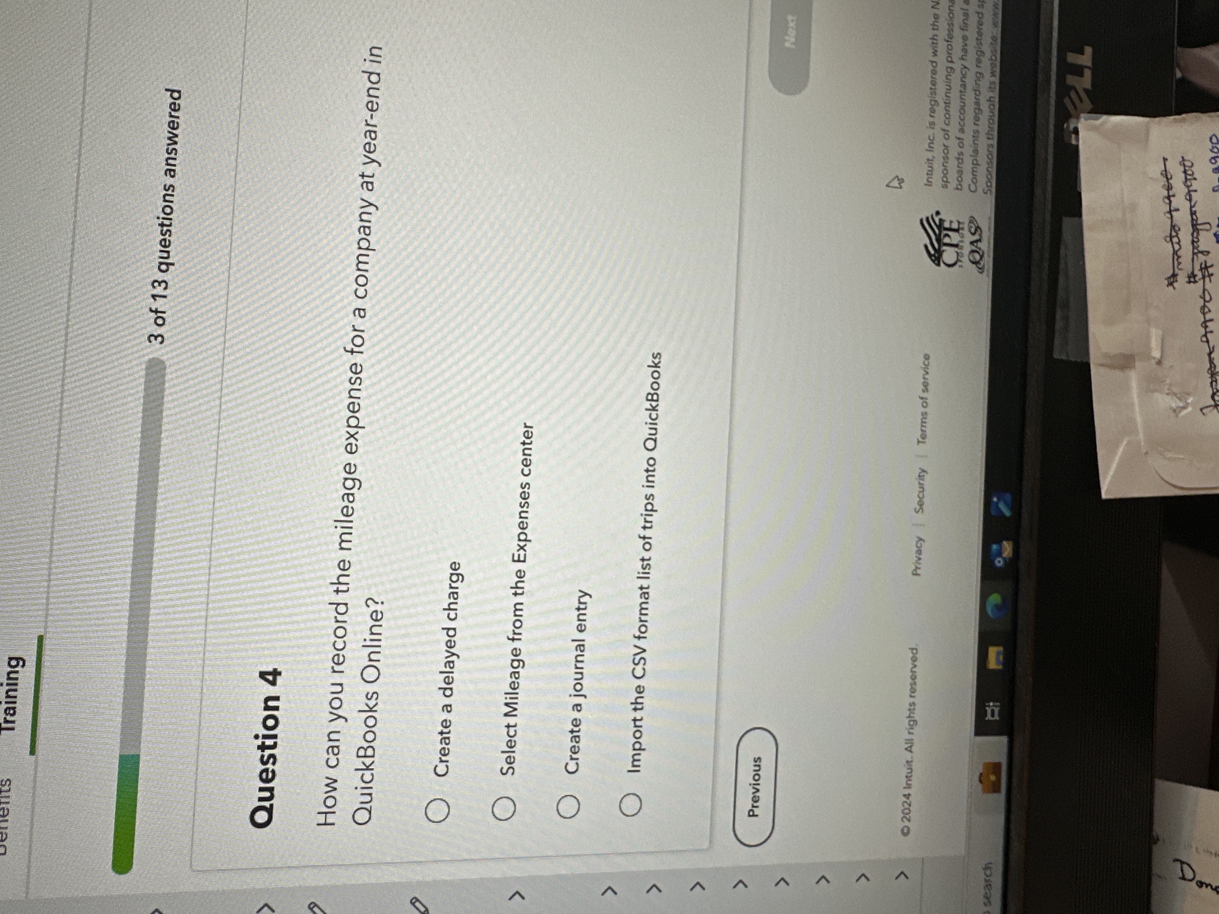 Question 4

How can you record the mileage expense for a company at year-end in QuickBooks Online?

Create a delayed charge
Select Mileage from the Expenses center
Create a journal entry
Import the CSV format list of trips into QuickBooks