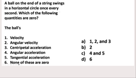 a ball on the end of a string swings in a horizontal circle once every second which of the following quantities are zero the balls 1 velocity 2 angular velocity 3 centripetal acceleration 4  35833