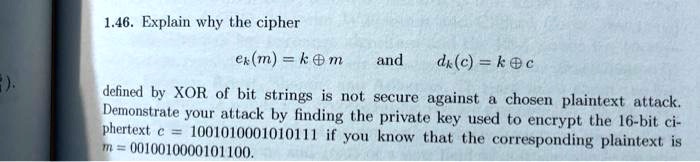 1.46. Explain why the cipher
ek(m) = k oplus m
and
dk(c) = k oplus c
defined by XOR of bit strings is not secure against a chosen plaintext attack.
Demonstrate your attack by finding the private key used to encrypt the 16-bit ci-
phertext c = 1001010001010111 if you know that the corresponding plaintext is
m = 0010010000101100.