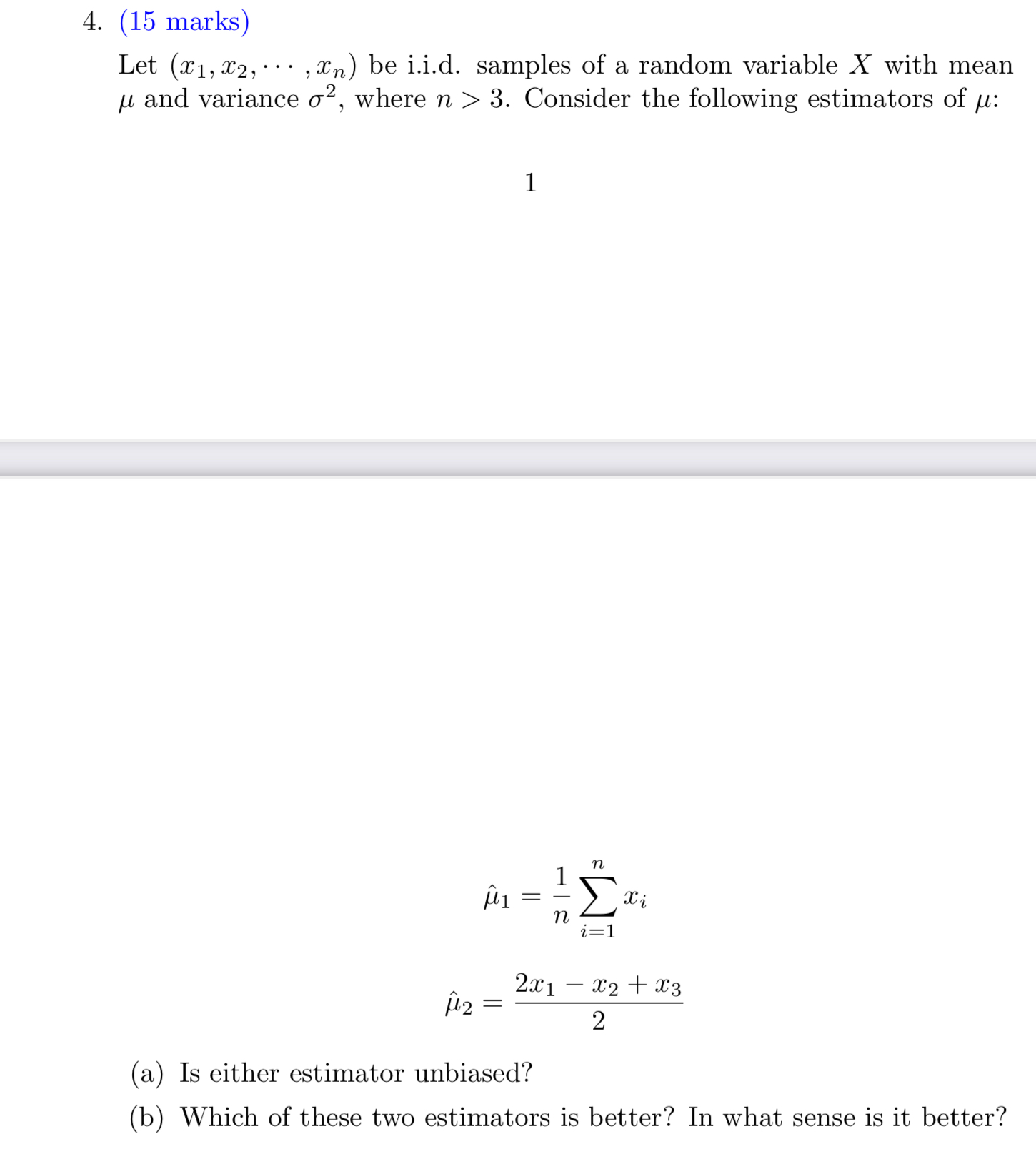 4. (15 marks)
Let (x1, x2, ..., xn) be i.i.d. samples of a random variable X with mean ? and variance ?², where n > 3. Consider the following estimators of ?:
??? = 1/n ????? xi
??? = (2x1 - x2 + x3) / 2
(a) Is either estimator unbiased?
(b) Which of these two estimators is better? In what sense is it better?