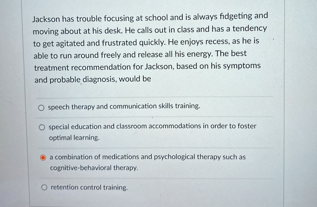 Jackson has trouble focusing at school and is always fidgeting and
moving about at his desk. He calls out in class and has a tendency
to get agitated and frustrated quickly. He enjoys recess, as he is
able to run around freely and release all his energy. The best
treatment recommendation for Jackson, based on his symptoms
and probable diagnosis, would be
speech therapy and communication skills training.
special education and classroom accommodations in order to foster
optimal learning.
a combination of medications and psychological therapy such as
cognitive-behavioral therapy.
retention control training.