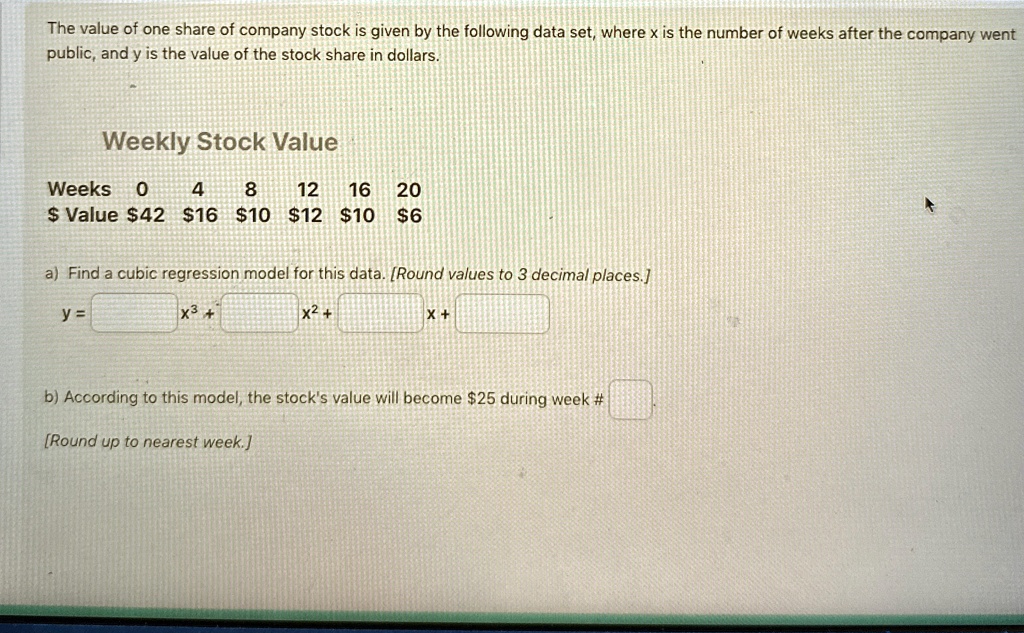 The value of one share of company stock is given by the following data set, where x is the number of weeks after the company went public, and y is the value of the stock share in dollars.
Weekly Stock Value
Weeks
0
4
8
12
16
20
Value42 1610 1210 6
a) Find a cubic regression model for this data. [Round values to 3 decimal places.]
y = x^3 + x^2 + x + 
b) According to this model, the stock's value will become25 during week # [Round up to nearest week.]