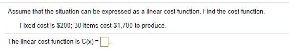 Assume that the situation can be expressed as a linear cost function. Find the cost function.
Fixed cost is 200; 30 items cost1,700 to produce.
The linear cost function is C(x) =