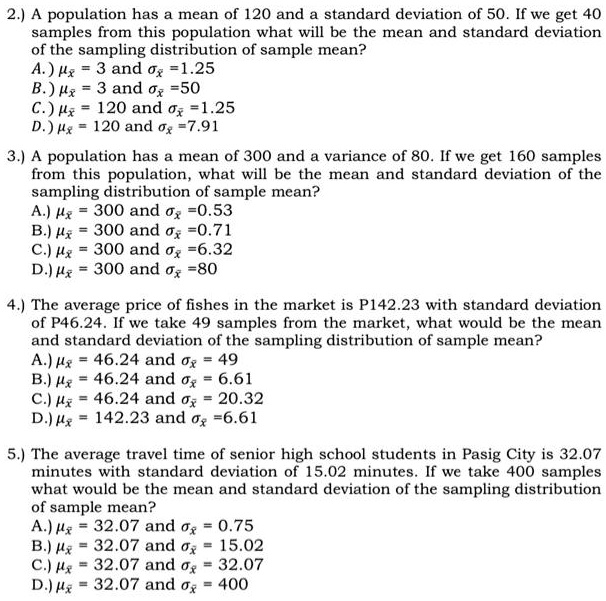 2.) A population has a mean of 120 and a standard deviation of 50. If we get 40 samples from this population what will be the mean and standard deviation of the sampling distribution of sample mean?
A.) ??? = 3 and ??? = 1.25
B.) ??? = 3 and ??? = 50
C.) ??? = 120 and ??? = 1.25
D.) ??? = 120 and ??? = 7.91

3.) A population has a mean of 300 and a variance of 80. If we get 160 samples from this population, what will be the mean and standard deviation of the sampling distribution of sample mean?
A.) ??? = 300 and ??? = 0.53
B.) ??? = 300 and ??? = 0.71
C.) ??? = 300 and ??? = 6.32
D.) ??? = 300 and ??? = 80

4.) The average price of fishes in the market is P142.23 with standard deviation of P46.24. If we take 49 samples from the market, what would be the mean and standard deviation of the sampling distribution of sample mean?
A.) ??? = 46.24 and ??? = 49
B.) ??? = 46.24 and ??? = 6.61
C.) ??? = 46.24 and ??? = 20.32
D.) ??? = 142.23 and ??? = 6.61

5.) The average travel time of senior high school students in Pasig City is 32.07 minutes with standard deviation of 15.02 minutes. If we take 400 samples what would be the mean and standard deviation of the sampling distribution of sample mean?
A.) ??? = 32.07 and ??? = 0.75
B.) ??? = 32.07 and ??? = 15.02
C.) ??? = 32.07 and ??? = 32.07
D.) ??? = 32.07 and ??? = 400