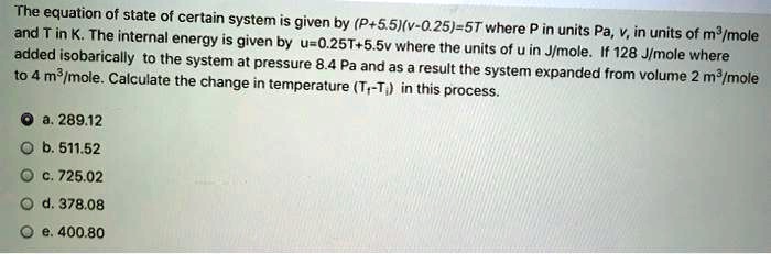 The equation of state of certain system is given by (P+5.5)(v-0.25)=5T where P in units Pa, v, in units of m³/mole and T in K. The internal energy is given by u=0.25T+5.5v where the units of u in J/mole. If 128 J/mole where added isobarically to the system at pressure 8.4 Pa and as a result the system expanded from volume 2 m³/mole to 4 m³/mole. Calculate the change in temperature (Tf - Ti) in this process.
a. 289.12
b. 511.52
c. 725.02
d. 378.08
e. 400.80