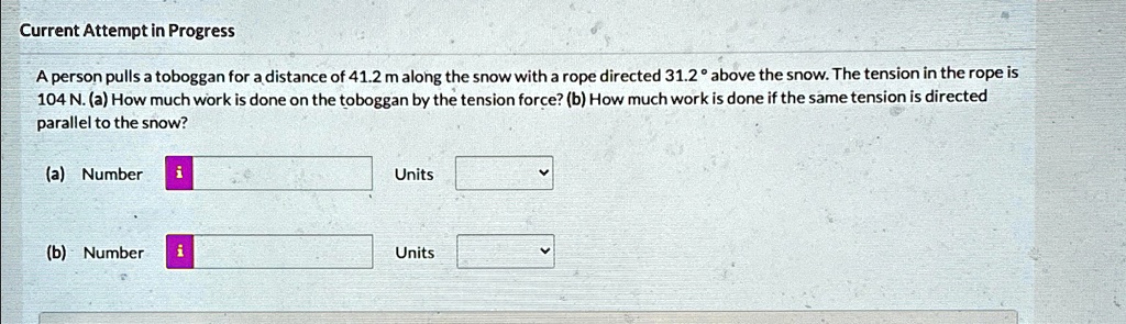 Current Attempt in Progress
A person pulls a toboggan for a distance of 41.2 m along the snow with a rope directed 31.2° above the snow. The tension in the rope is
104 N. (a) How much work is done on the toboggan by the tension force? (b) How much work is done if the same tension is directed
parallel to the snow?