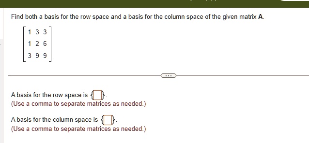 Find both a basis for the row space and a basis for the column space of the given matrix A.

[1 3 3]
[1 2 6]
[3 9 9]

A basis for the row space is  .
(Use a comma to separate matrices as needed.)

A basis for the column space is  .
(Use a comma to separate matrices as needed.)