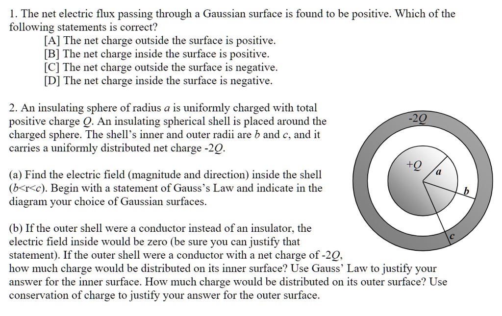 1. The net electric flux passing through a Gaussian surface is found to be positive. Which of the following statements is correct?
[A] The net charge outside the surface is positive.
[B] The net charge inside the surface is positive.
[C] The net charge outside the surface is negative.
[D] The net charge inside the surface is negative.

2. An insulating sphere of radius a is uniformly charged with total positive charge Q. An insulating spherical shell is placed around the charged sphere. The shell's inner and outer radii are b and c, and it carries a uniformly distributed net charge -2Q.

-2Q
+Q a
b
c

(a) Find the electric field (magnitude and direction) inside the shell (b<r<c). Begin with a statement of Gauss's Law and indicate in the diagram your choice of Gaussian surfaces.

(b) If the outer shell were a conductor instead of an insulator, the electric field inside would be zero (be sure you can justify that statement). If the outer shell were a conductor with a net charge of -2Q, how much charge would be distributed on its inner surface? Use Gauss' Law to justify your answer for the inner surface. How much charge would be distributed on its outer surface? Use conservation of charge to justify your answer for the outer surface.