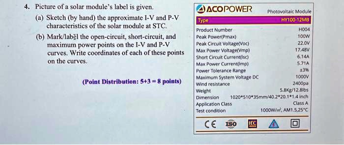 4. Picture of a solar module's label is given.
(a) Sketch (by hand) the approximate I-V and P-V
characteristics of the solar module at STC.
(b) Mark/label the open-circuit, short-circuit, and
maximum power points on the I-V and P-V
curves. Write coordinates of each of these points
on the curves.
(Point Distribution: 5+3 = 8 points)
?ACO POWER
Type
Product Number
Peak Power(Pmax)
Peak Circuit Voltage(Voc)
Max Power Voltage(Vmp)
Short Circuit Current(Isc)
Max Power Current(Imp)
Power Tolerance Range
Maximum System Voltage DC
Photovoltaic Module
HY100-12MB
H004
100W
22.0V
17.48V
6.14A
5.71A
±3%
1000V
2400pa
5.8Kg/12.8lbs
Class A
1000W/m², AM1.5.25°C
CE 150 IEC
Wind resistance
Weight
Dimension
Application Class
Test condition
1020*510*35mm/40.2*20.1*1.4 inch