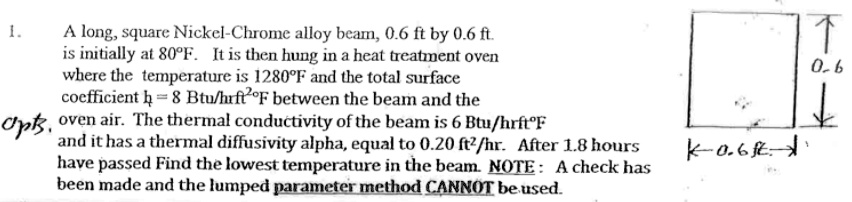 1.
A long, square Nickel-Chrome alloy beam, 0.6 ft by 0.6 ft.
is initially at 80°F. It is then hung in a heat treatment oven
where the temperature is 1280°F and the total surface
coefficient h = 8  Btu/hrft^2 °F between the beam and the
oven air. The thermal conductivity of the beam is 6 Btu/hrft°F
and it has a thermal diffusivity alpha, equal to 0.20 ft²/hr. After 1.8 hours
have passed Find the lowest temperature in the beam. NOTE: A check has
been made and the lumped parameter method CANNOT be used.