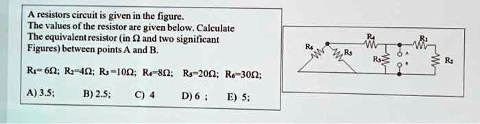 A resistors circuit is given in the figure.
The values of the resistor are given below. Calculate
The equivalent resistor (in Ω and two significant
Figures) between points A and B.
R1 = 6 Ω; R2 = 4 Ω; R3 = 10 Ω; R4 = 8 Ω; R5 = 20 Ω; R6 = 30 Ω;
A) 3.5;
B) 2.5;
C) 4
D) 6; E) 5;