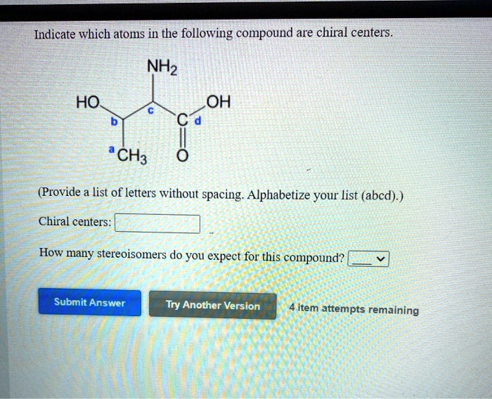 Indicate which atoms in the following compound are chiral centers.
NH2
HO
c
OH
b
C d
a CH3
O
(Provide a list of letters without spacing. Alphabetize your list (abcd).)
Chiral centers:
How many stereoisomers do you expect for this compound?