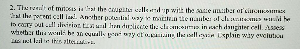 2. The result of mitosis is that the daughter cells end up with the same number of chromosomes that the parent cell had. Another potential way to maintain the number of chromosomes would be to carry out cell division first and then duplicate the chromosomes in each daughter cell. Assess whether this would be an equally good way of organizing the cell cycle. Explain why evolution has not led to this alternative.
