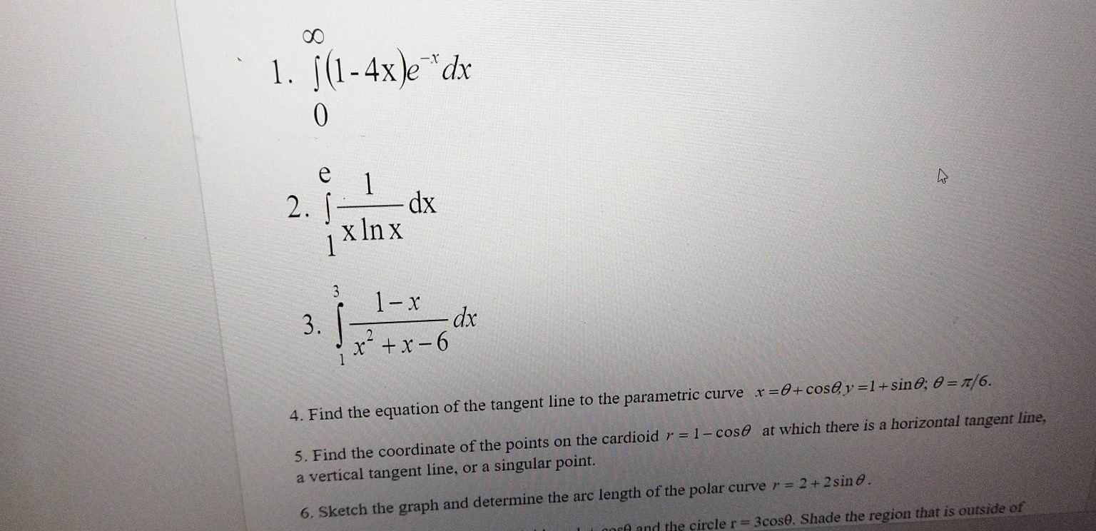 ∞
1. ∫(1-4 x) e^-x d x
0
2. ∫1^e(1)/(x ln x) d x
3. ∫1^3(1-x)/(x^2+x-6) d x
4. Find the equation of the tangent line to the parametric curve x=θ+cosθ, y=1+sinθ ; θ=π / 6.
5. Find the coordinate of the points on the cardioid r=1-cosθ at which there is a horizontal tangent line, a vertical tangent line, or a singular point.
6. Sketch the graph and determine the arc length of the polar curve r=2+2 sinθ.