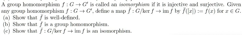 A group homomorphism f : G ? G' is called an isomorphism if it is injective and surjective. Given any group homomorphism f : G ? G', define a map ? : G/ker f ? im f by ?([x]) := f(x) for x ? G.
(a) Show that ? is well-defined.
(b) Show that ? is a group homomorphism.
(c) Show that ? : G/ker f ? im f is an isomorphism.