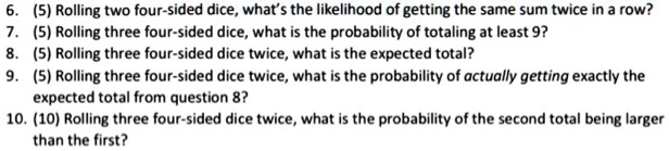 6. (5) Rolling two four-sided dice, what's the likelihood of getting the same sum twice in a row?
7. (5) Rolling three four-sided dice, what is the probability of totaling at least 9?
8. (5) Rolling three four-sided dice twice, what is the expected total?
9. (5) Rolling three four-sided dice twice, what is the probability of actually getting exactly the expected total from question 8?
10. (10) Rolling three four-sided dice twice, what is the probability of the second total being larger than the first?
