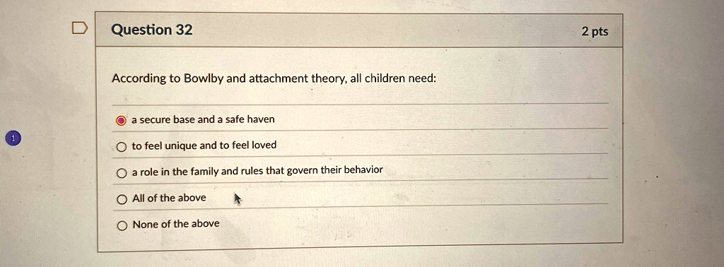 Question 32
According to Bowlby and attachment theory, all children need:
a secure base and a safe haven
to feel unique and to feel loved
a role in the family and rules that govern their behavior
All of the above
None of the above
2 pts