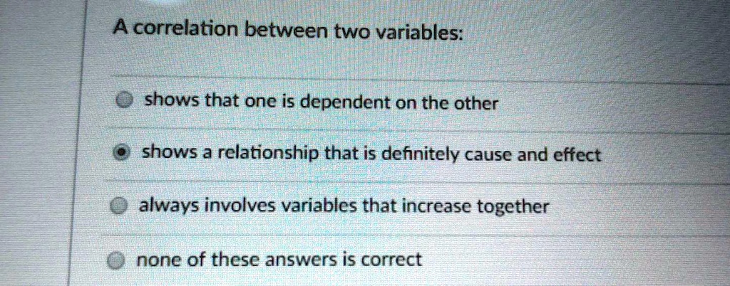 A correlation between two variables:
shows that one is dependent on the other
shows a relationship that is definitely cause and effect
always involves variables that increase together
none of these answers is correct