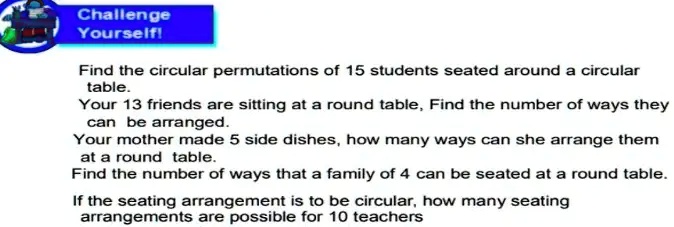 Challenge
Yourself!
Find the circular permutations of 15 students seated around a circular
table.
Your 13 friends are sitting at a round table, Find the number of ways they
can be arranged.
Your mother made 5 side dishes, how many ways can she arrange them
at a round table.
Find the number of ways that a family of 4 can be seated at a round table.
If the seating arrangement is to be circular, how many seating
arrangements are possible for 10 teachers